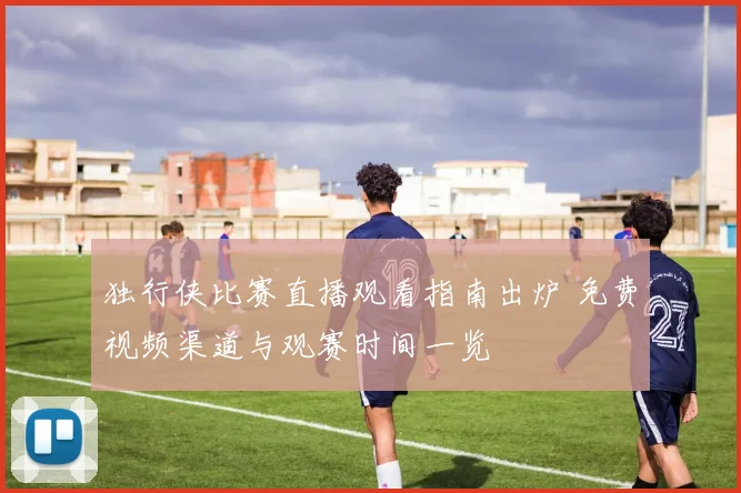 独行侠比赛直播观看指南出炉 免费视频渠道与观赛时间一览