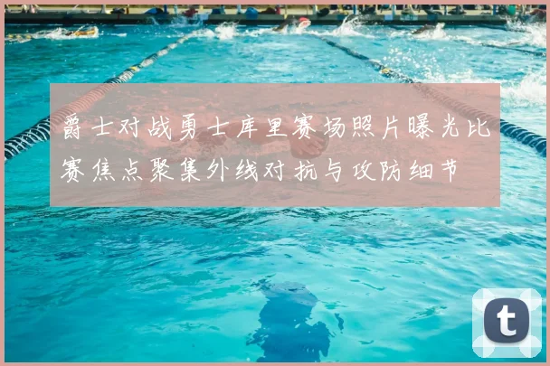 爵士对战勇士库里赛场照片曝光比赛焦点聚集外线对抗与攻防细节