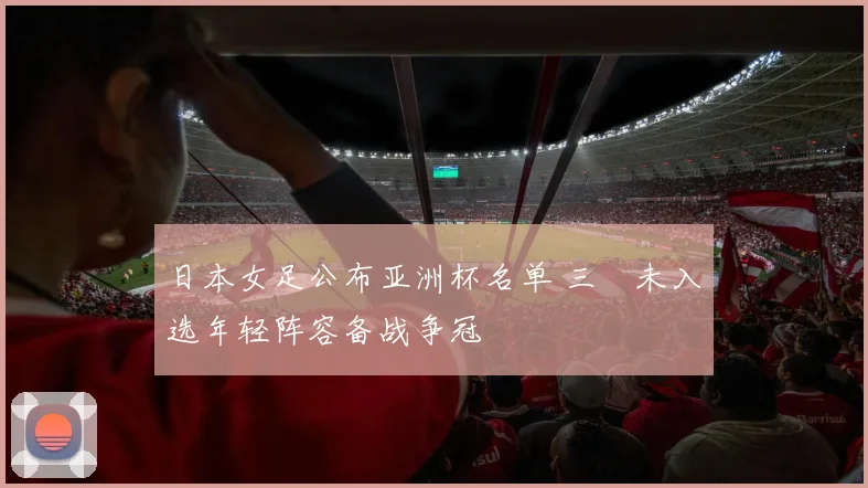 日本女足公布亚洲杯名单 三笘未入选年轻阵容备战争冠