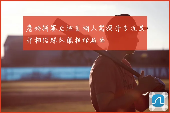 詹姆斯赛后坦言湖人需提升专注度并相信球队能扭转局面