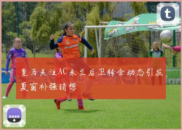 皇马关注AC米兰后卫转会动态引发夏窗补强猜想