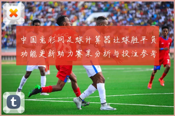 中国竞彩网足球计算器让球胜平负功能更新助力赛果分析与投注参考