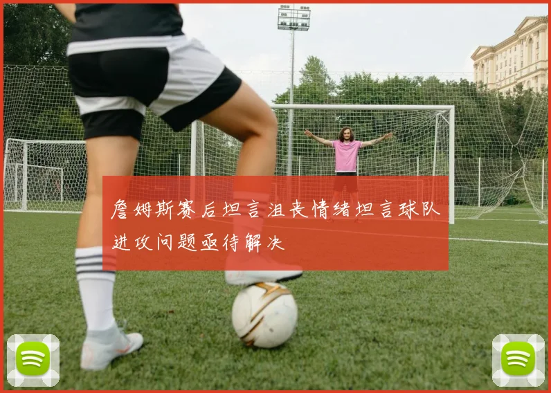 詹姆斯赛后坦言沮丧情绪坦言球队进攻问题亟待解决