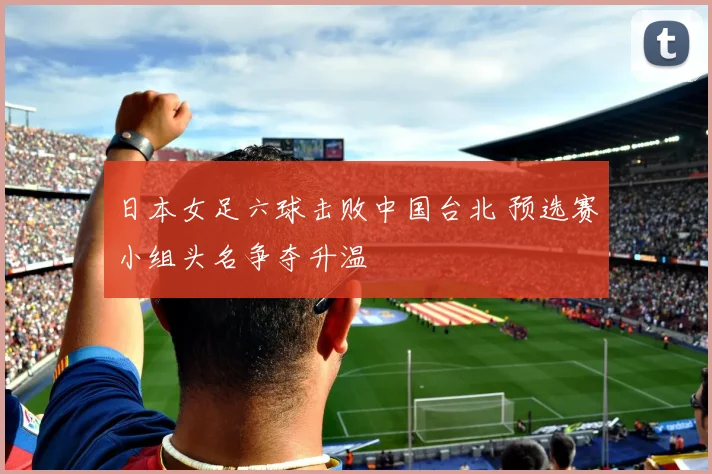 日本女足六球击败中国台北 预选赛小组头名争夺升温