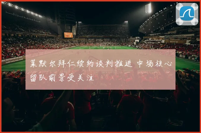 莱默尔拜仁续约谈判推进 中场核心留队前景受关注