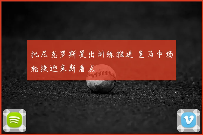 托尼克罗斯复出训练推进 皇马中场轮换迎来新看点