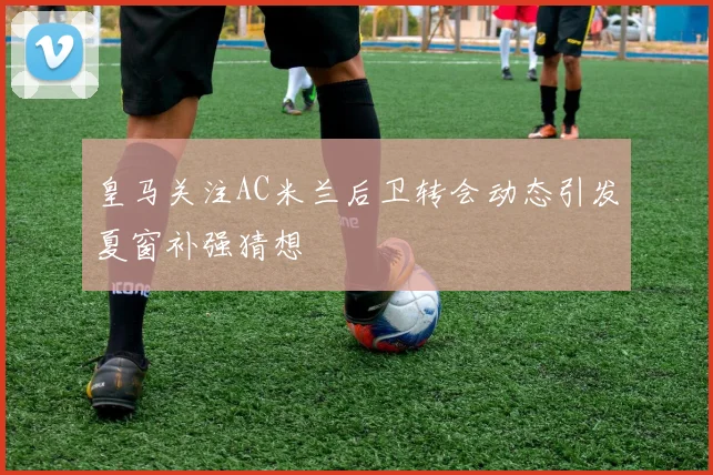 皇马关注AC米兰后卫转会动态引发夏窗补强猜想
