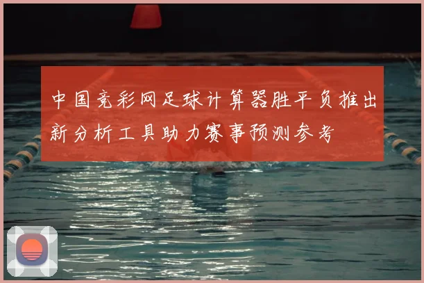 中国竞彩网足球计算器胜平负推出新分析工具助力赛事预测参考