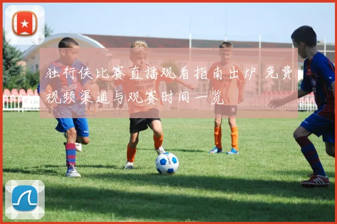 独行侠比赛直播观看指南出炉 免费视频渠道与观赛时间一览