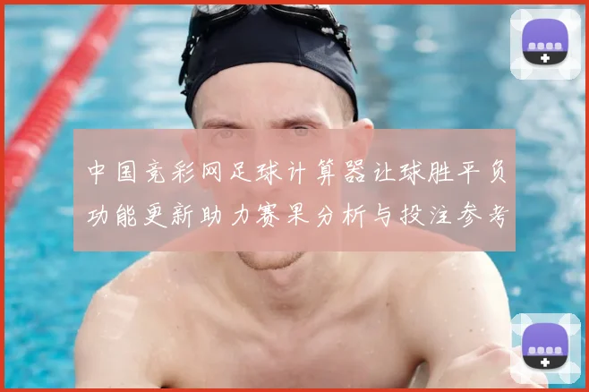 中国竞彩网足球计算器让球胜平负功能更新助力赛果分析与投注参考