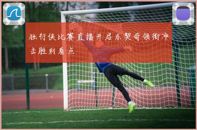 独行侠比赛直播开启东契奇领衔冲击胜利看点
