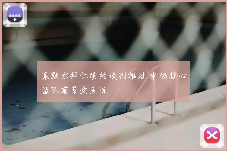 莱默尔拜仁续约谈判推进 中场核心留队前景受关注