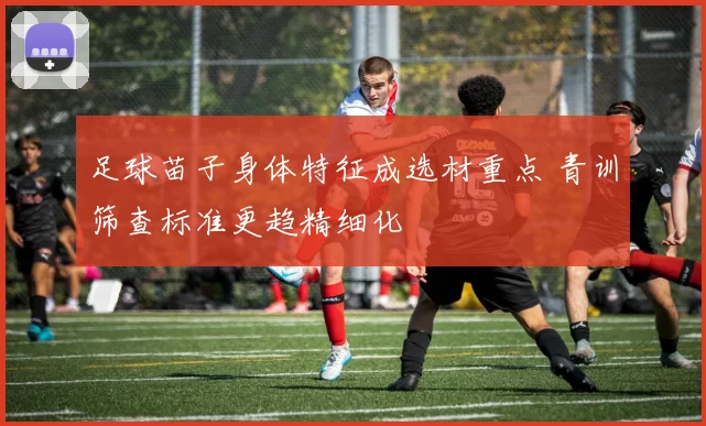 足球苗子身体特征成选材重点 青训筛查标准更趋精细化