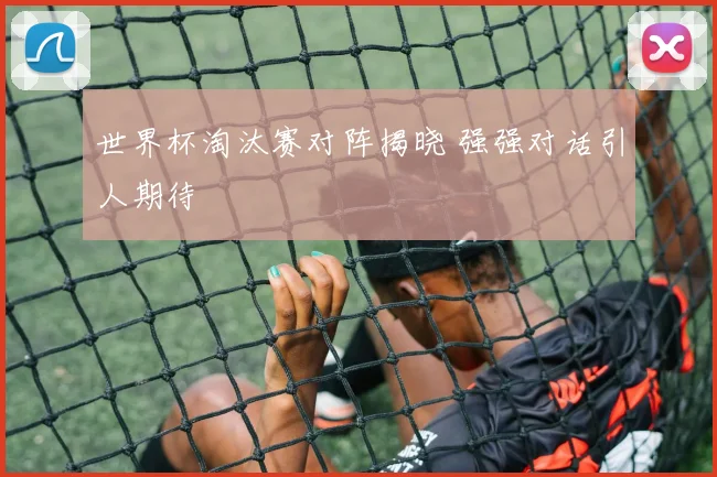 世界杯淘汰赛对阵揭晓 强强对话引人期待